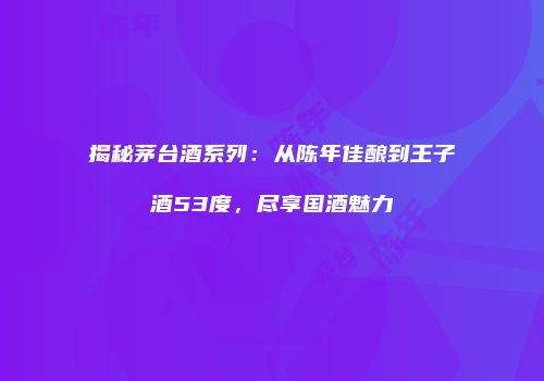 揭秘茅台酒系列：从陈年佳酿到王子酒53度，尽享国酒魅力