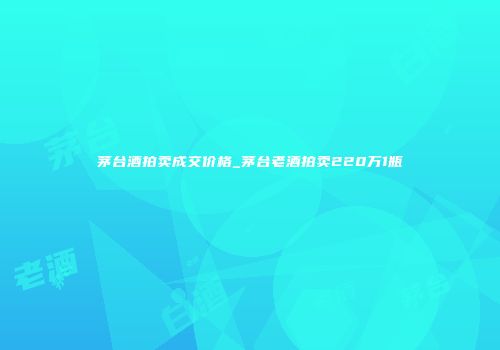 茅台酒拍卖成交价格_茅台老酒拍卖220万1瓶