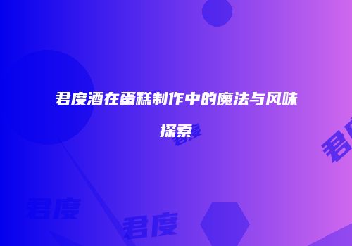 君度酒在蛋糕制作中的魔法与风味探索