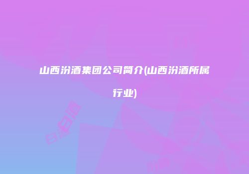 山西汾酒集团公司简介(山西汾酒所属行业)