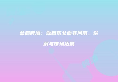 蓝启啤酒：源自东北而非河南，误解与市场拓展