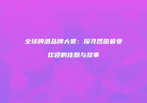 全球啤酒品牌大赏：探寻各国最受欢迎的佳酿与故事