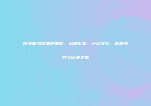 啤酒体验馆制胜策略：品牌形象、产品文化、卓越服务与促销之道