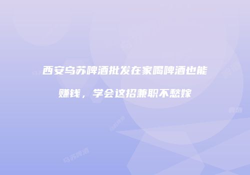 西安乌苏啤酒批发在家喝啤酒也能赚钱，学会这招兼职不愁嫁