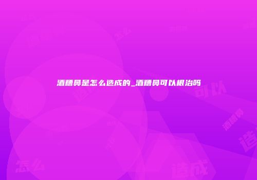 酒糟鼻是怎么造成的_酒糟鼻可以根治吗