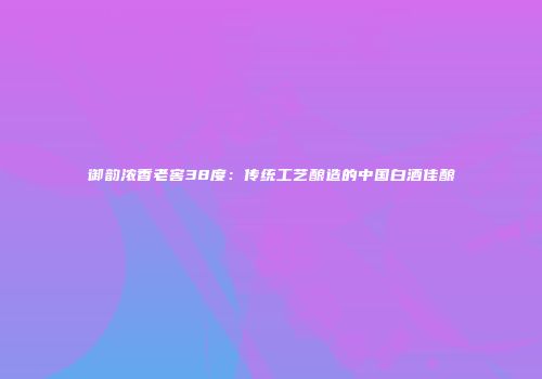 御韵浓香老窖38度：传统工艺酿造的中国白酒佳酿