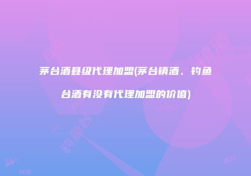 茅台酒县级代理加盟(茅台镇酒、钓鱼台酒有没有代理加盟的价值)