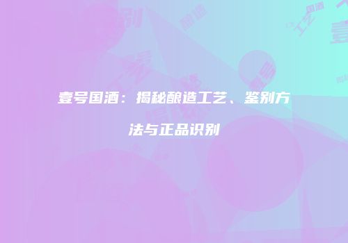 壹号国酒：揭秘酿造工艺、鉴别方法与正品识别