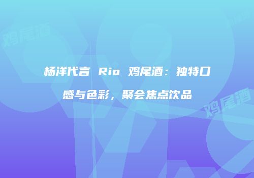 杨洋代言 Rio 鸡尾酒：独特口感与色彩，聚会焦点饮品