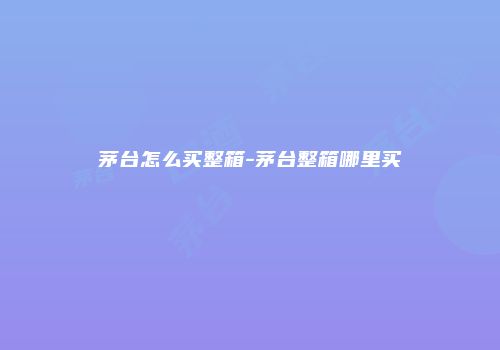 茅台怎么买整箱-茅台整箱哪里买