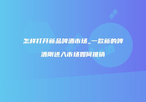 怎样打开新品啤酒市场_一款新的啤酒刚进入市场如何推销