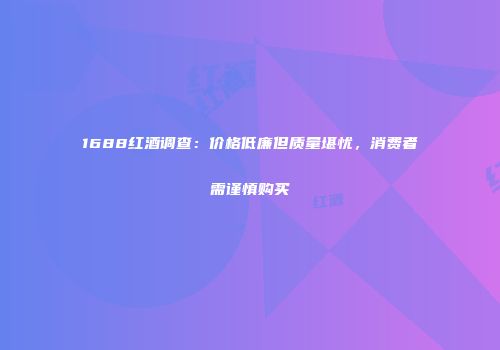 1688红酒调查：价格低廉但质量堪忧，消费者需谨慎购买