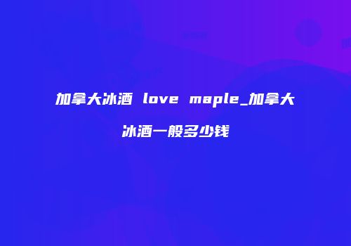 加拿大冰酒 love maple_加拿大冰酒一般多少钱