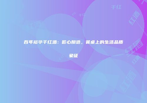 百年裕华干红酒：匠心酿造，餐桌上的生活品质象征
