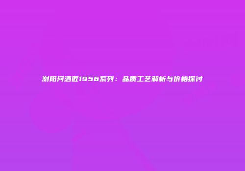 浏阳河酒匠1956系列：品质工艺解析与价格探讨