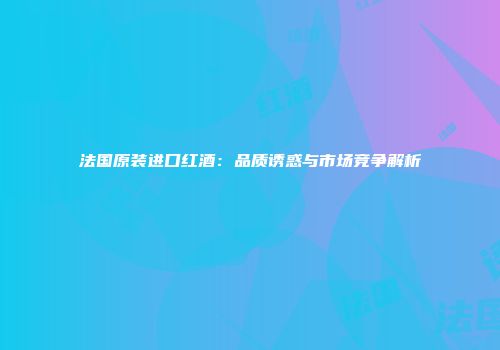 法国原装进口红酒：品质诱惑与市场竞争解析