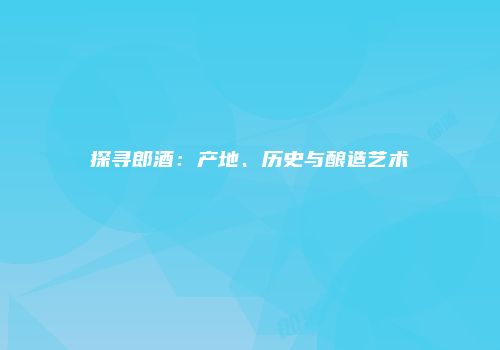 探寻郎酒：产地、历史与酿造艺术