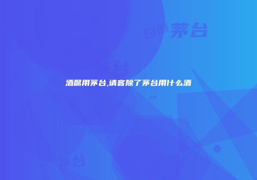 酒席用茅台,请客除了茅台用什么酒
