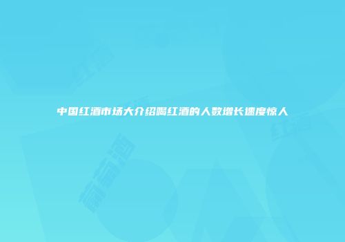 中国红酒市场大介绍喝红酒的人数增长速度惊人