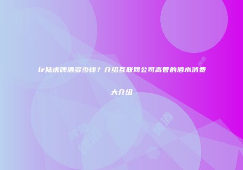 lr陆虎啤酒多少钱？介绍互联网公司高管的酒水消费大介绍