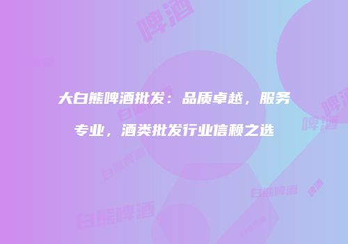 大白熊啤酒批发：品质卓越，服务专业，酒类批发行业信赖之选