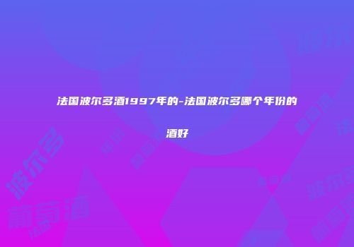 法国波尔多酒1997年的-法国波尔多哪个年份的酒好
