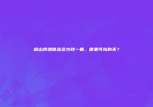 崂山啤酒精品多少钱一箱，哪里可以购买？