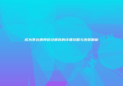 成为茅台酒授权经销商的详细攻略与步骤解析