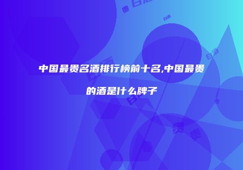 中国最贵名酒排行榜前十名,中国最贵的酒是什么牌子
