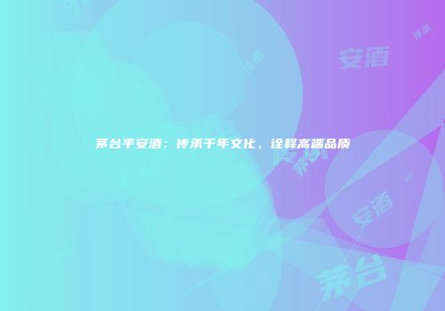 茅台平安酒：传承千年文化，诠释高端品质