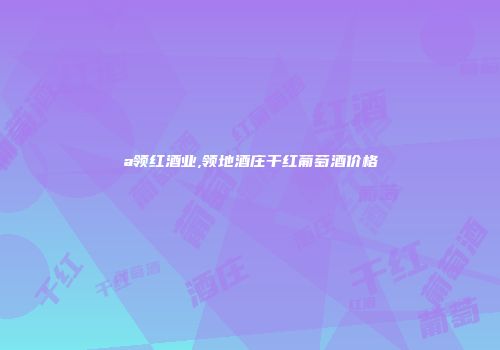 a领红酒业,领地酒庄干红葡萄酒价格