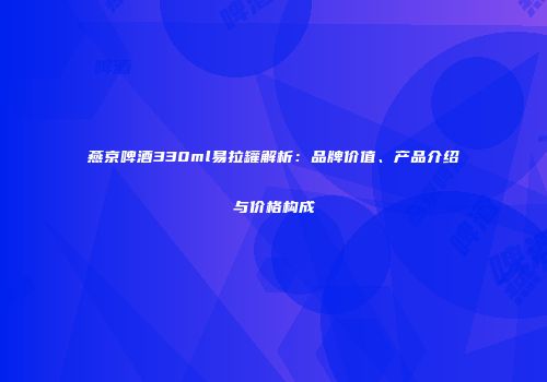 燕京啤酒330ml易拉罐解析：品牌价值、产品介绍与价格构成