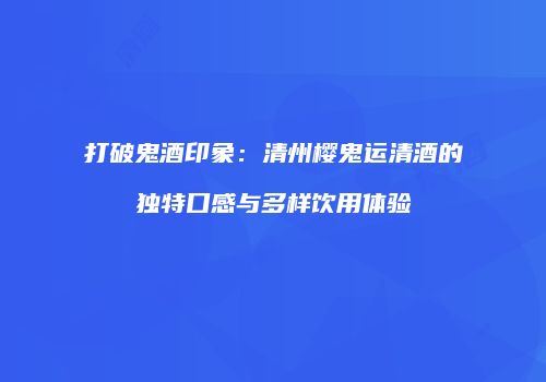 打破鬼酒印象：清州樱鬼运清酒的独特口感与多样饮用体验