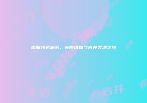 南阳特色旅游：古镇风情与古井美酒之旅