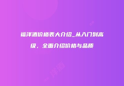 福洋酒价格表大介绍_从入门到高级，全面介绍价格与品质