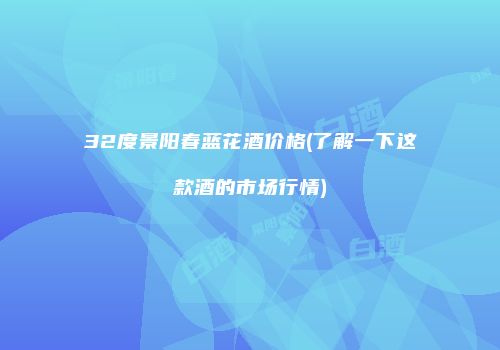 32度景阳春蓝花酒价格(了解一下这款酒的市场行情)