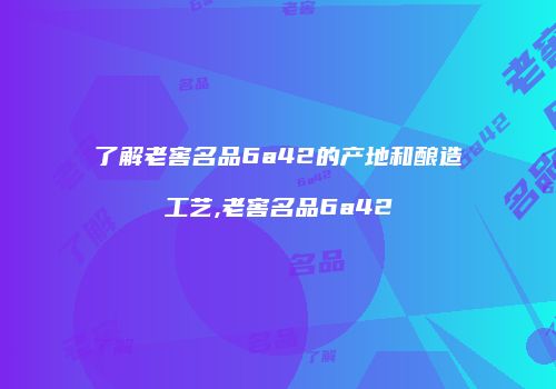 了解老窖名品6a42的产地和酿造工艺,老窖名品6a42