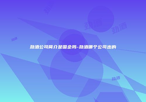 劲酒公司简介是国企吗-劲酒哪个公司出的