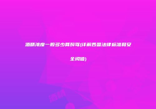 酒精浓度一般多少算醉驾(详解各国法律标准和安全阈值)