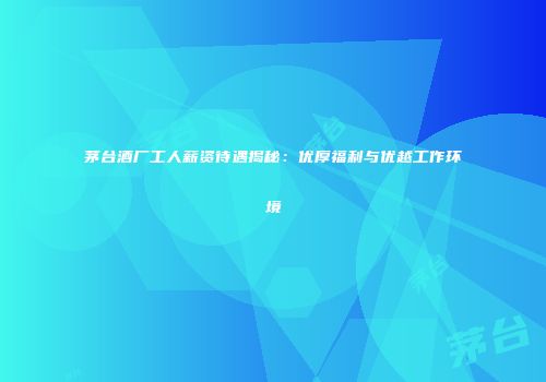 茅台酒厂工人薪资待遇揭秘：优厚福利与优越工作环境