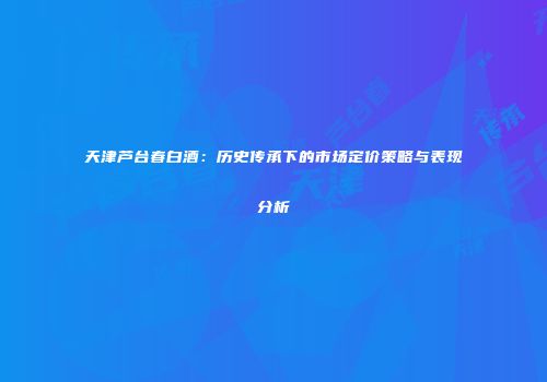 天津芦台春白酒：历史传承下的市场定价策略与表现分析