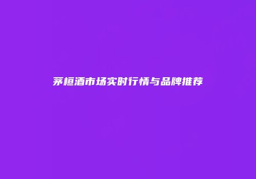 茅桓酒市场实时行情与品牌推荐