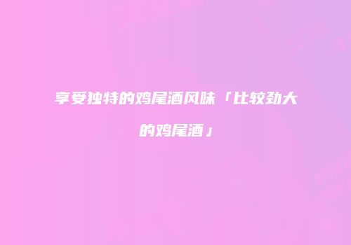 享受独特的鸡尾酒风味「比较劲大的鸡尾酒」