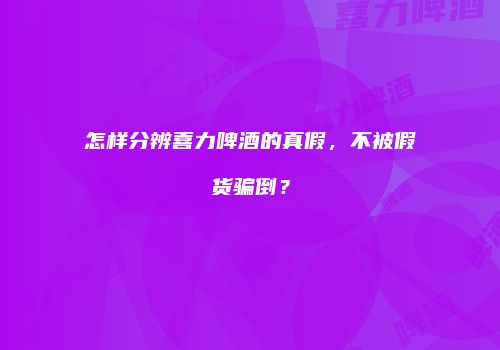 怎样分辨喜力啤酒的真假，不被假货骗倒？