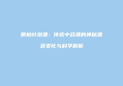 侧柏叶泡酒：传统中药酒的神秘酒色变化与科学解析