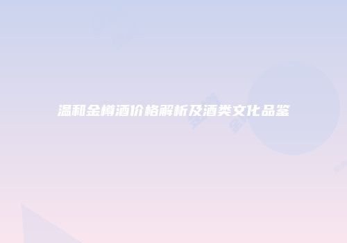 温和金樽酒价格解析及酒类文化品鉴