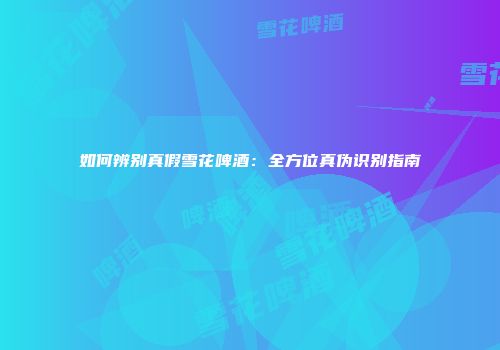 如何辨别真假雪花啤酒：全方位真伪识别指南