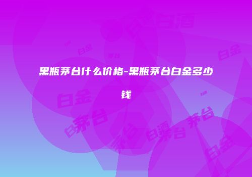 黑瓶茅台什么价格-黑瓶茅台白金多少钱