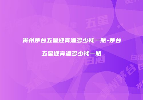 贵州茅台五星迎宾酒多少钱一瓶-茅台五星迎宾酒多少钱一瓶