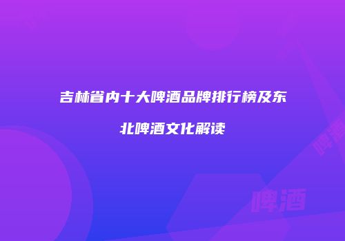 吉林省内十大啤酒品牌排行榜及东北啤酒文化解读
